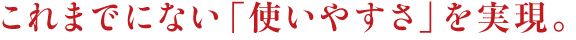 これまでにない「使いやすさ」を実現。