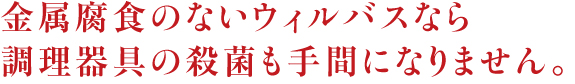 金属腐食のないウィルバスなら 調理器具の殺菌も手間になりません。